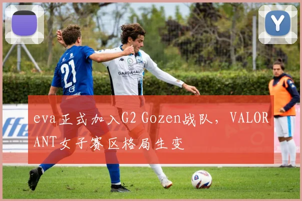 eva正式加入G2 Gozen战队，VALORANT女子赛区格局生变