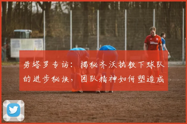 劳塔罗专访：揭秘齐沃执教下球队的进步秘诀，团队精神如何塑造成功