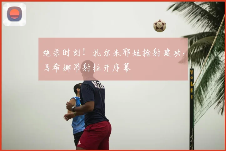 绝杀时刻!扎尔米耶娃抢射建功,马希娜吊射拉开序幕