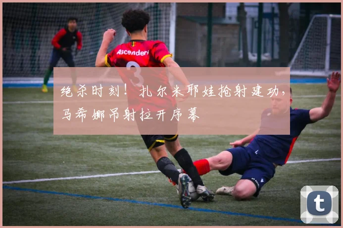 绝杀时刻!扎尔米耶娃抢射建功,马希娜吊射拉开序幕