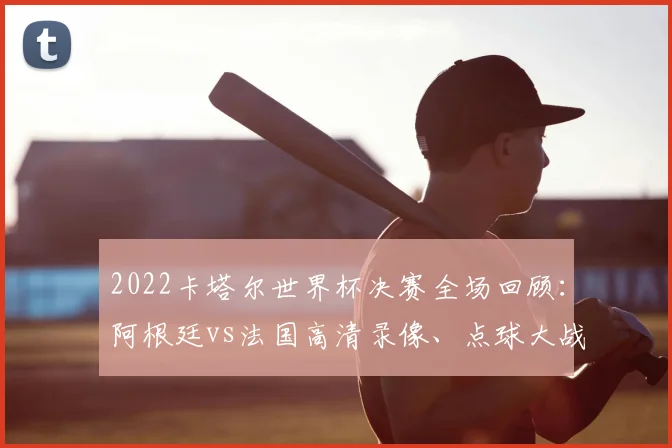 2022卡塔尔世界杯决赛全场回顾：阿根廷vs法国高清录像、点球大战与精彩集锦解析