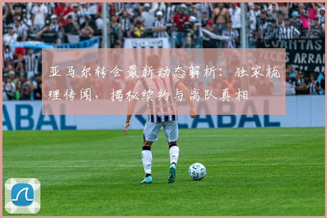亚马尔转会最新动态解析：独家梳理传闻，揭秘续约与离队真相