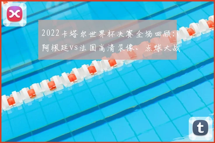 2022卡塔尔世界杯决赛全场回顾：阿根廷vs法国高清录像、点球大战与精彩集锦解析