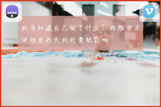 利马知道自己做了什么？内维尔点评切尔西失利对曼联影响