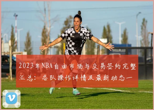 2023年NBA自由市场与交易签约完整汇总：各队操作详情及最新动态一览