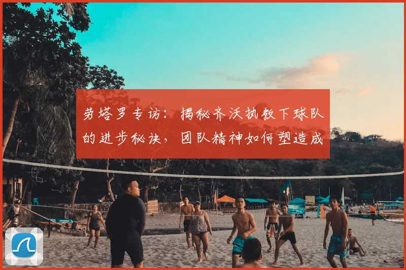 劳塔罗专访：揭秘齐沃执教下球队的进步秘诀，团队精神如何塑造成功