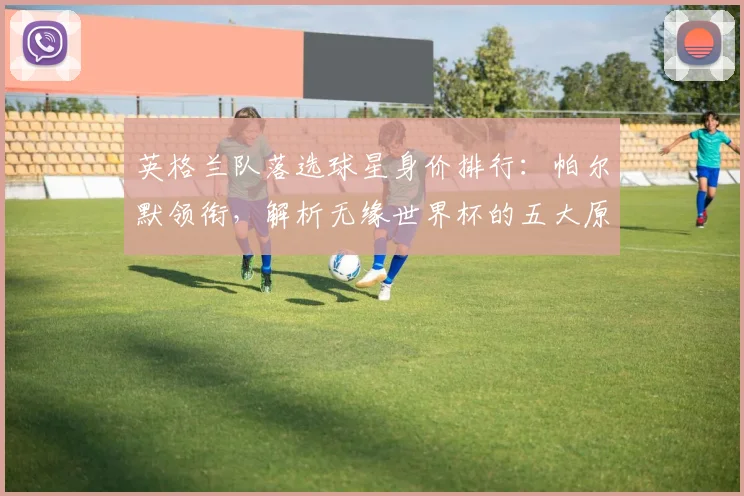 英格兰队落选球星身价排行：帕尔默领衔，解析无缘世界杯的五大原因