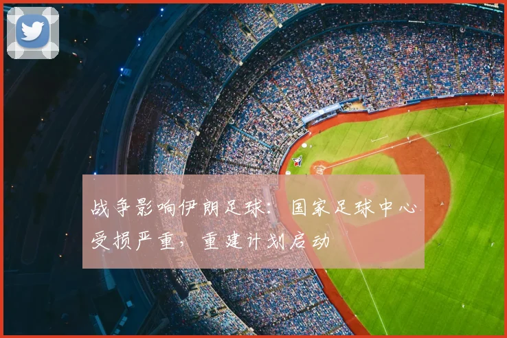 战争影响伊朗足球：国家足球中心受损严重，重建计划启动