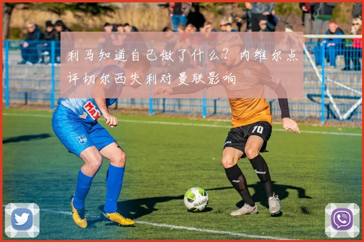 利马知道自己做了什么？内维尔点评切尔西失利对曼联影响